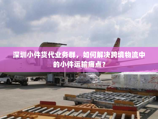 深圳小件货代业务群,如何解决跨境物流中的小件运输痛点? 深圳小件货代业务群,如何解决跨境物流中的小件运输痛点?