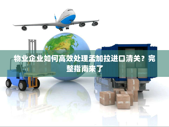 物业企业如何高效处理孟加拉进口清关？完整指南来了