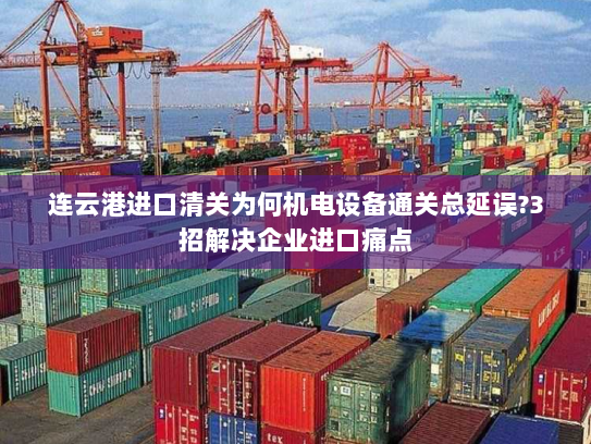 连云港进口清关为何机电设备通关总延误?3招解决企业进口痛点
