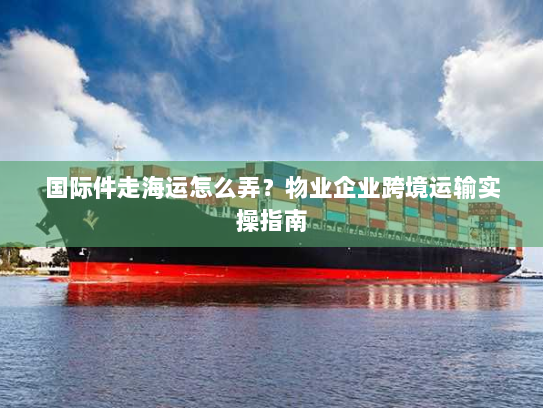 国际件走海运怎么弄?物业企业跨境运输实操指南 国际件走海运怎么弄?物业企业跨境运输实操指南