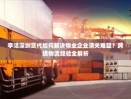 李洁深圳货代如何解决物业企业清关难题?跨境物流经验全解析 李洁深圳货代如何解决物业企业清关难题?跨境物流经验全解析