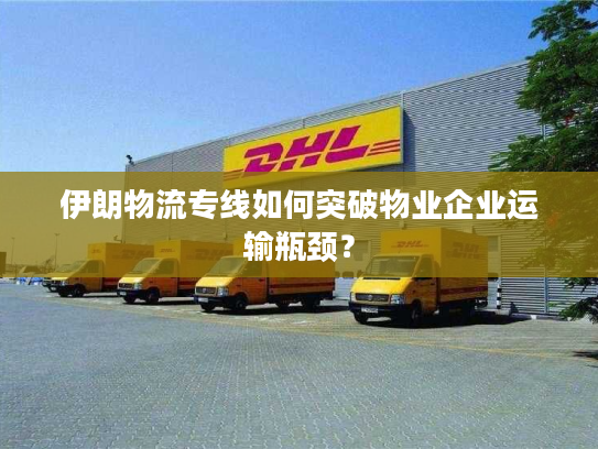 伊朗物流专线如何突破物业企业运输瓶颈？
