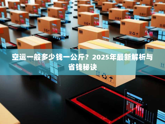 空运一般多少钱一公斤?2025年最新解析与省钱秘诀 空运一般多少钱一公斤?2025年最新解析与省钱秘诀