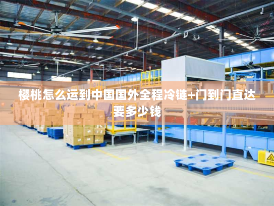 樱桃怎么运到中国国外全程冷链+门到门直达要多少钱