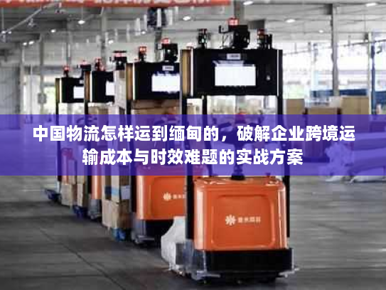 中国物流怎样运到缅甸的,破解企业跨境运输成本与时效难题的实战方案 中国物流怎样运到缅甸的,破解企业跨境运输成本与时效难题的实战方案