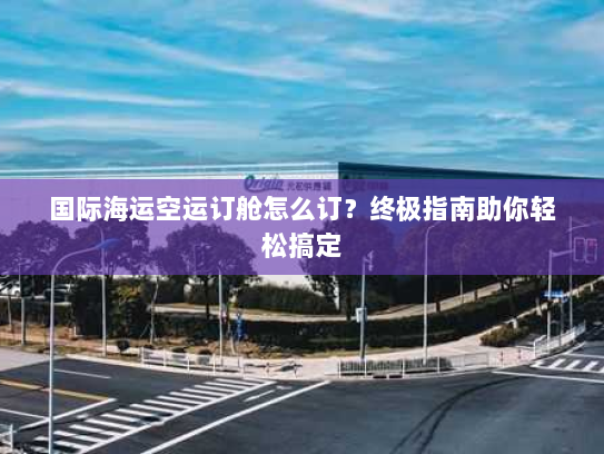国际海运空运订舱怎么订？终极指南助你轻松搞定
