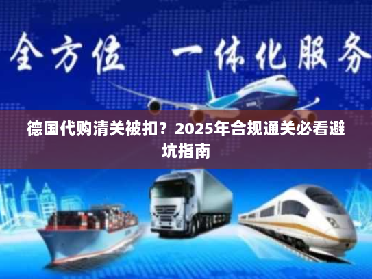 德国代购清关被扣?2025年合规通关必看避坑指南 德国代购清关被扣?2025年合规通关必看避坑指南