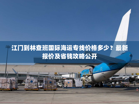 江门到林查班国际海运专线价格多少?最新报价及省钱攻略公开 江门到林查班国际海运专线价格多少?最新报价及省钱攻略公开