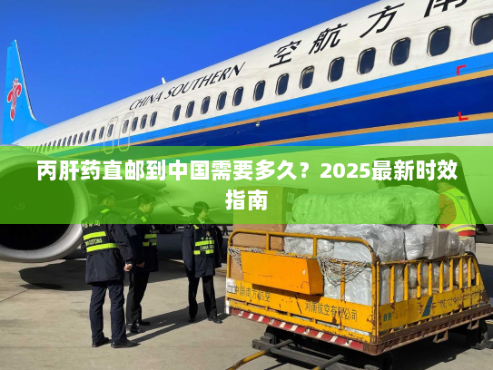 丙肝药直邮到中国需要多久?2025最新时效指南 丙肝药直邮到中国需要多久?2025最新时效指南