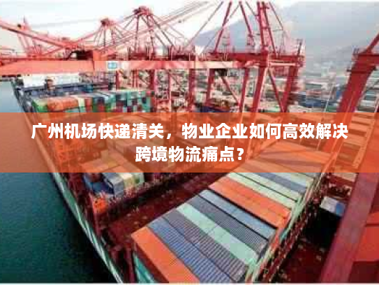 广州机场快递清关，物业企业如何高效解决跨境物流痛点？