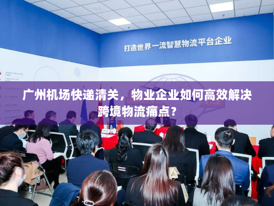广州机场快递清关，物业企业如何高效解决跨境物流痛点？