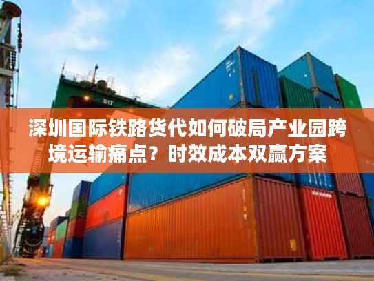 深圳国际铁路货代如何破局产业园跨境运输痛点?时效成本双赢方案 深圳国际铁路货代如何破局产业园跨境运输痛点?时效成本双赢方案