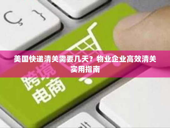 美国快递清关需要几天？物业企业高效清关实用指南