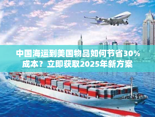 中国海运到美国物品如何节省30%成本？立即获取2025年新方案