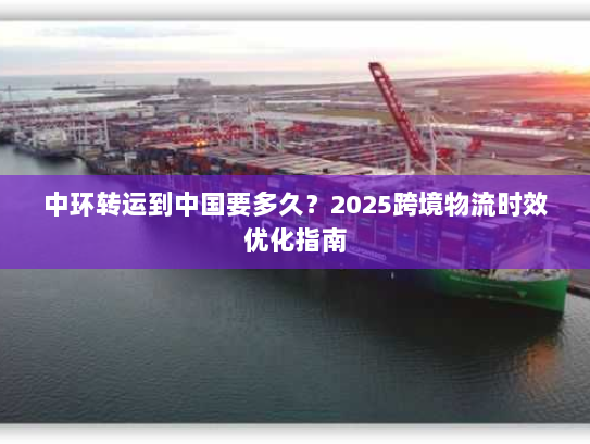 中环转运到中国要多久?2025跨境物流时效优化指南 中环转运到中国要多久?2025跨境物流时效优化指南