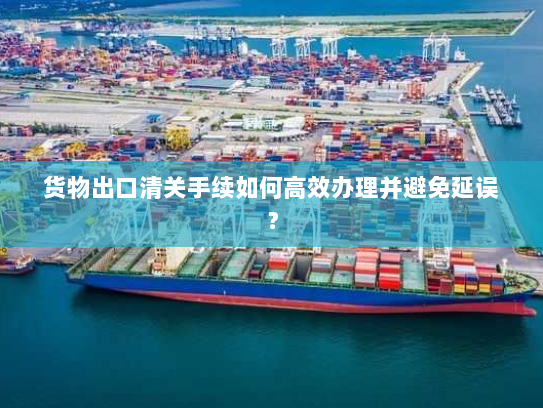 货物出口清关手续如何高效办理并避免延误？