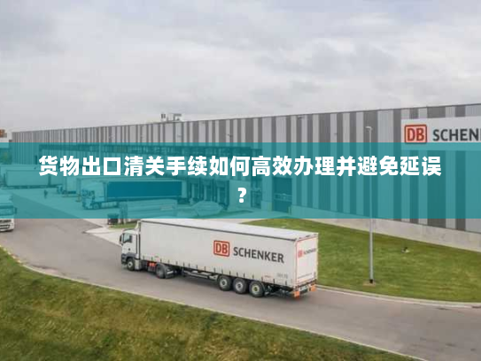 货物出口清关手续如何高效办理并避免延误? 货物出口清关手续如何高效办理并避免延误?