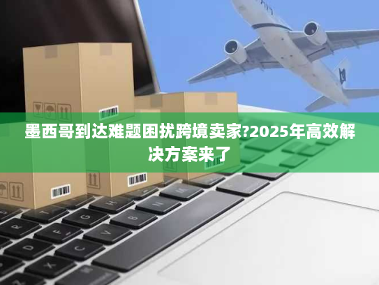 墨西哥到达难题困扰跨境卖家?2025年高效解决方案来了 墨西哥到达难题困扰跨境卖家?2025年高效解决方案来了