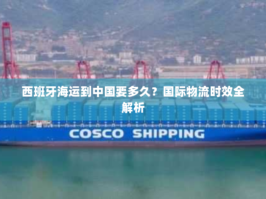 西班牙海运到中国要多久?国际物流时效全解析 西班牙海运到中国要多久?国际物流时效全解析