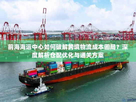前海海运中心如何破解跨境物流成本困局？深度解析仓配优化与通关方案