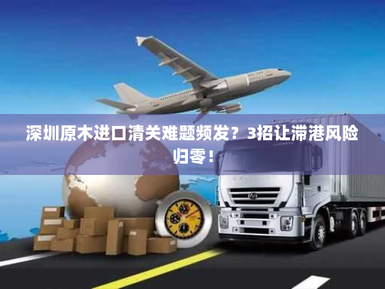 深圳原木进口清关难题频发?3招让滞港风险归零! 深圳原木进口清关难题频发?3招让滞港风险归零!