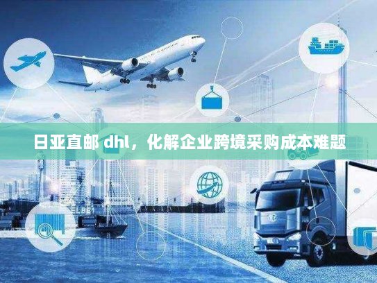 日亚直邮 dhl,化解企业跨境采购成本难题 日亚直邮 dhl,化解企业跨境采购成本难题
