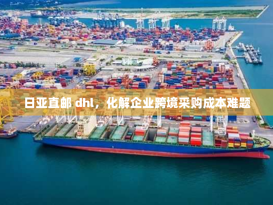 日亚直邮 dhl,化解企业跨境采购成本难题 日亚直邮 dhl,化解企业跨境采购成本难题