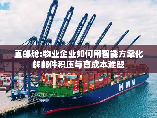 直邮舱:物业企业如何用智能方案化解邮件积压与高成本难题