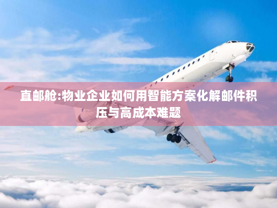 直邮舱:物业企业如何用智能方案化解邮件积压与高成本难题 直邮舱:物业企业如何用智能方案化解邮件积压与高成本难题