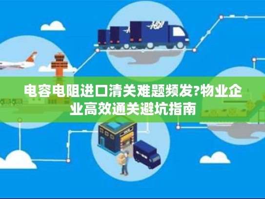 电容电阻进口清关难题频发?物业企业高效通关避坑指南 电容电阻进口清关难题频发?物业企业高效通关避坑指南