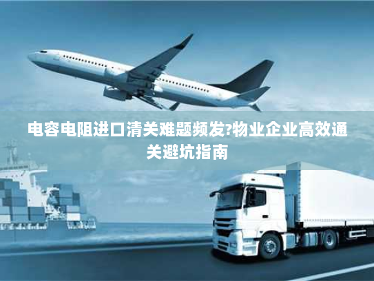 电容电阻进口清关难题频发?物业企业高效通关避坑指南