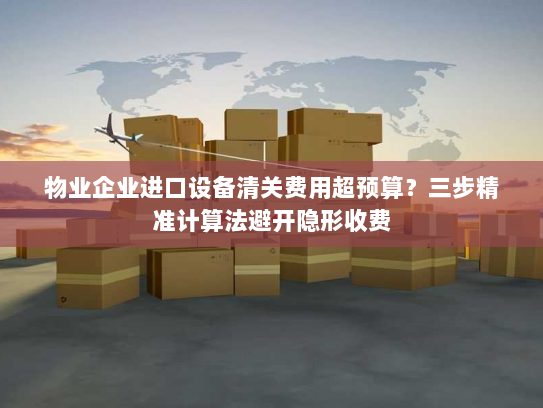 物业企业进口设备清关费用超预算?三步精准计算法避开隐形收费 物业企业进口设备清关费用超预算?三步精准计算法避开隐形收费