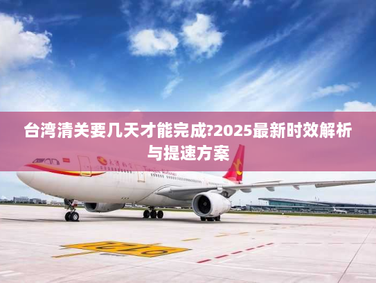 台湾清关要几天才能完成?2025最新时效解析与提速方案 台湾清关要几天才能完成?2025最新时效解析与提速方案