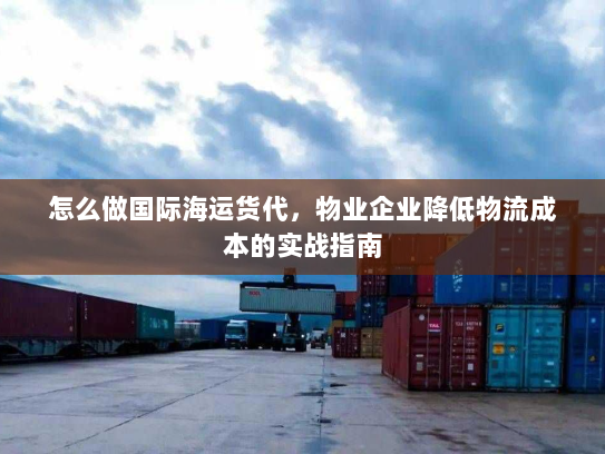 怎么做国际海运货代,物业企业降低物流成本的实战指南 怎么做国际海运货代,物业企业降低物流成本的实战指南