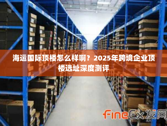 海运国际顶楼怎么样啊？2025年跨境企业顶楼选址深度测评