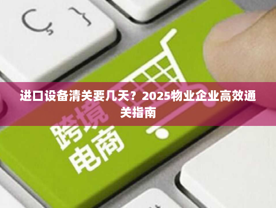 进口设备清关要几天?2025物业企业高效通关指南 进口设备清关要几天?2025物业企业高效通关指南