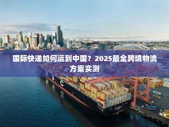 国际快递如何运到中国？2025最全跨境物流方案实测
