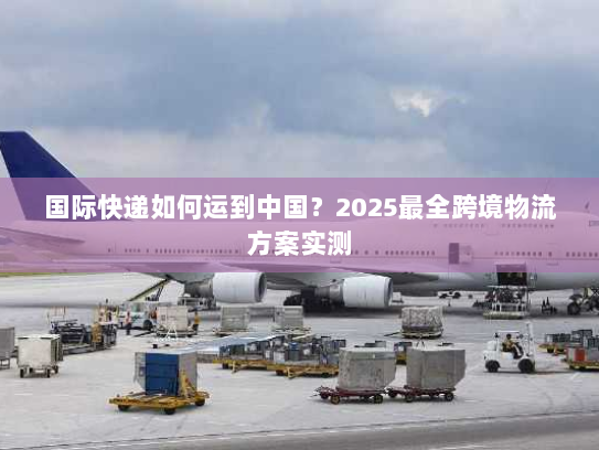 国际快递如何运到中国？2025最全跨境物流方案实测