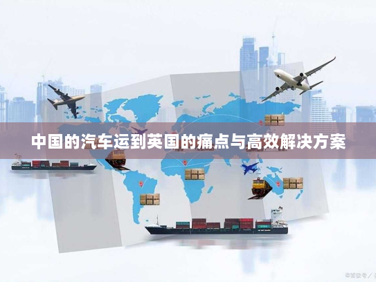 中国的汽车运到英国的痛点与高效解决方案