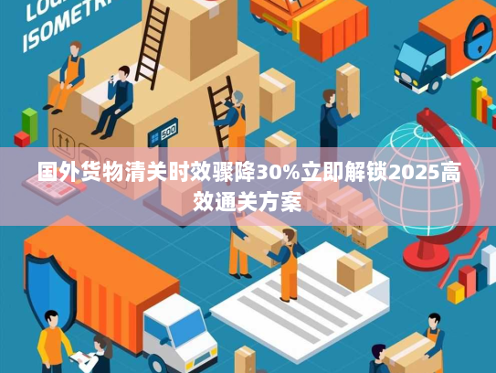 国外货物清关时效骤降30%立即解锁2025高效通关方案