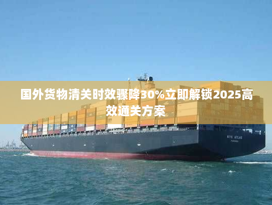 国外货物清关时效骤降30%立即解锁2025高效通关方案