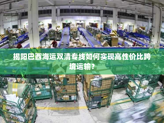 揭阳巴西海运双清专线如何实现高性价比跨境运输? 揭阳巴西海运双清专线如何实现高性价比跨境运输?