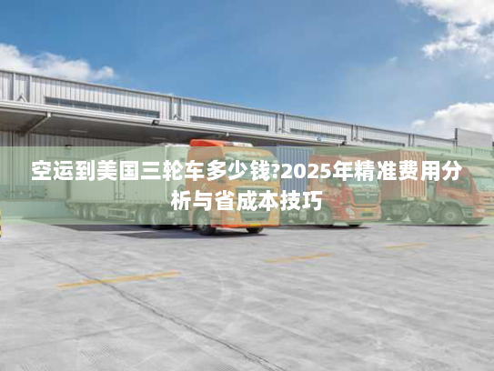 空运到美国三轮车多少钱?2025年精准费用分析与省成本技巧 空运到美国三轮车多少钱?2025年精准费用分析与省成本技巧