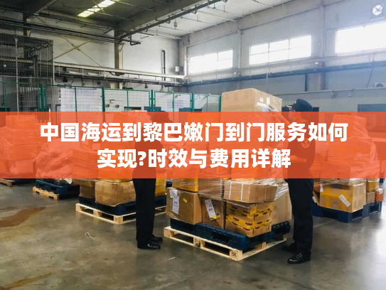 中国海运到黎巴嫩门到门服务如何实现?时效与费用详解