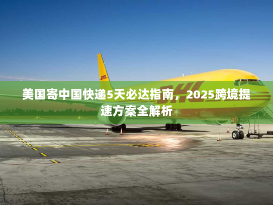 美国寄中国快递5天必达指南,2025跨境提速方案全解析 美国寄中国快递5天必达指南,2025跨境提速方案全解析