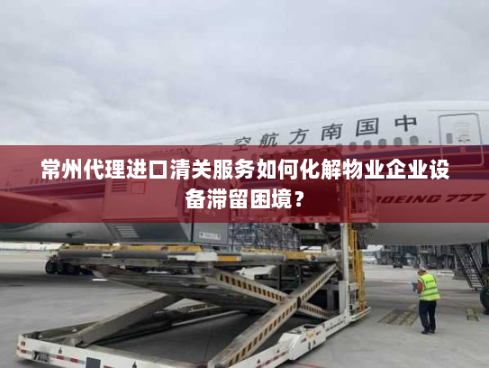 常州代理进口清关服务如何化解物业企业设备滞留困境? 常州代理进口清关服务如何化解物业企业设备滞留困境?
