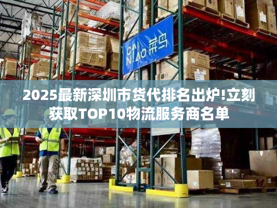 2025最新深圳市货代排名出炉!立刻获取TOP10物流服务商名单
