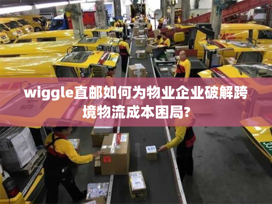 wiggle直邮如何为物业企业破解跨境物流成本困局?