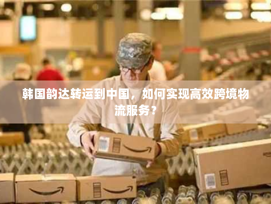 韩国韵达转运到中国,如何实现高效跨境物流服务? 韩国韵达转运到中国,如何实现高效跨境物流服务?