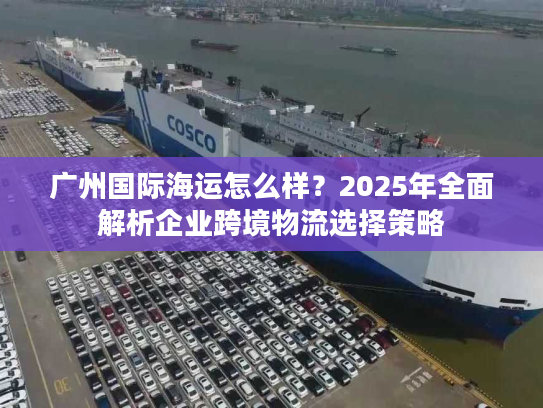 广州国际海运怎么样?2025年全面解析企业跨境物流选择策略 广州国际海运怎么样?2025年全面解析企业跨境物流选择策略